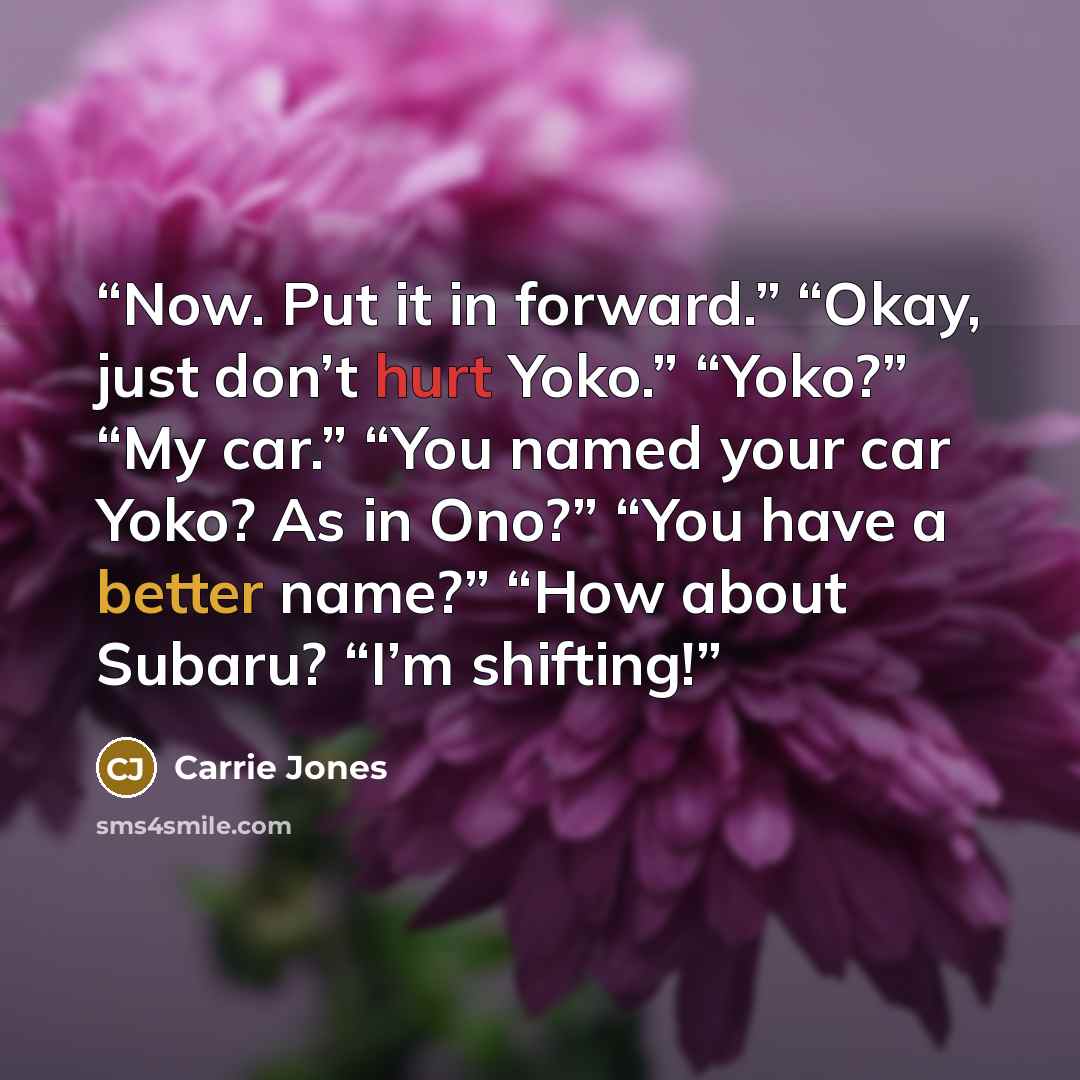 “Now. Put it in forward.” “Okay, just don’t hurt Yoko.” “Yoko?” “My car.” “You named your car Yoko? As in Ono?” “You have a better name?” “How about Subaru? “I’m shifting!” quote by Carrie Jones