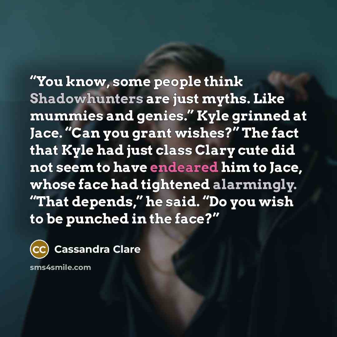 “You know, some people think Shadowhunters are just myths. Like mummies and genies.” Kyle grinned at Jace. “Can you grant wishes?” The fact that Kyle had just class Clary cute did not seem to have endeared him to Jace, whose face had tightened alarmingly. “That depends,” he said. “Do you wish to be…” quote by Cassandra Clare