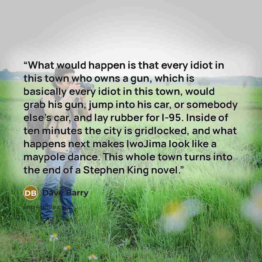“What would happen is that every idiot in this town who owns a gun, which is basically every idiot in this town, would grab his gun, jump into his car, or somebody else's car, and lay rubber for I-95. Inside of ten minutes the city is gridlocked, and what happens next makes IwoJima look like a…” quote by Dave Barry