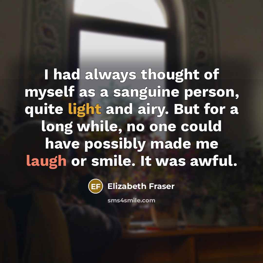 “I had always thought of myself as a sanguine person, quite light and airy. But for a long while, no one could have possibly made me laugh or smile. It was awful.” quote by Elizabeth Fraser