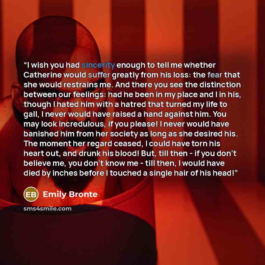 “I wish you had sincerity enough to tell me whether Catherine would suffer greatly from his loss: the fear that she would restrains me. And there you see the distinction between our feelings: had he been in my place and I in his, though I hated him with a hatred that turned my life to gall, I never…” quote by Emily Brontë