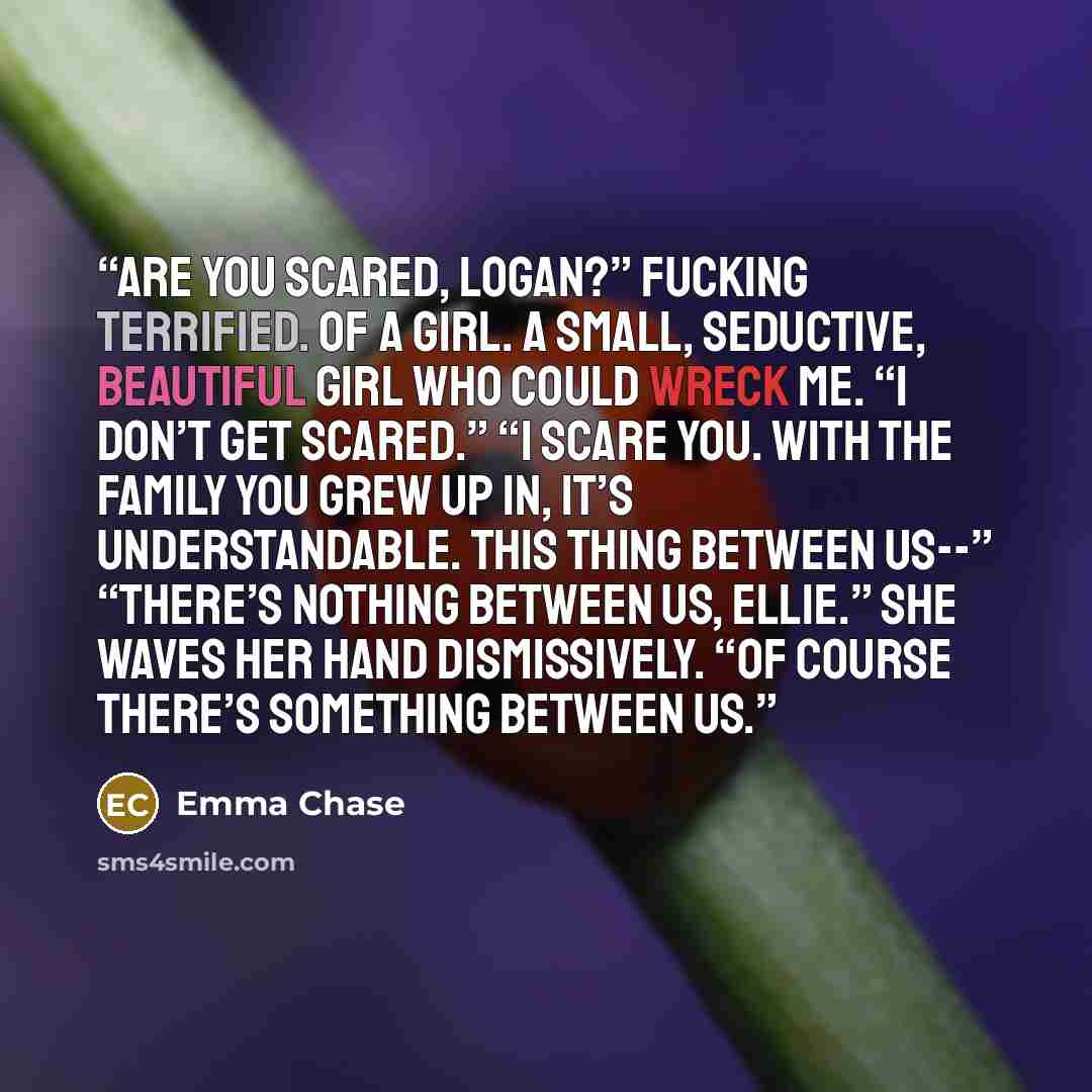 “Are you scared, Logan?” Fucking terrified. Of a girl. A small, seductive, beautiful girl who could wreck me. “I don’t get scared.” “I scare you. With the family you grew up in, it’s understandable. This thing between us--” “There’s nothing between us, Ellie.” She waves her hand dismissively. “Of…” quote by Emma Chase