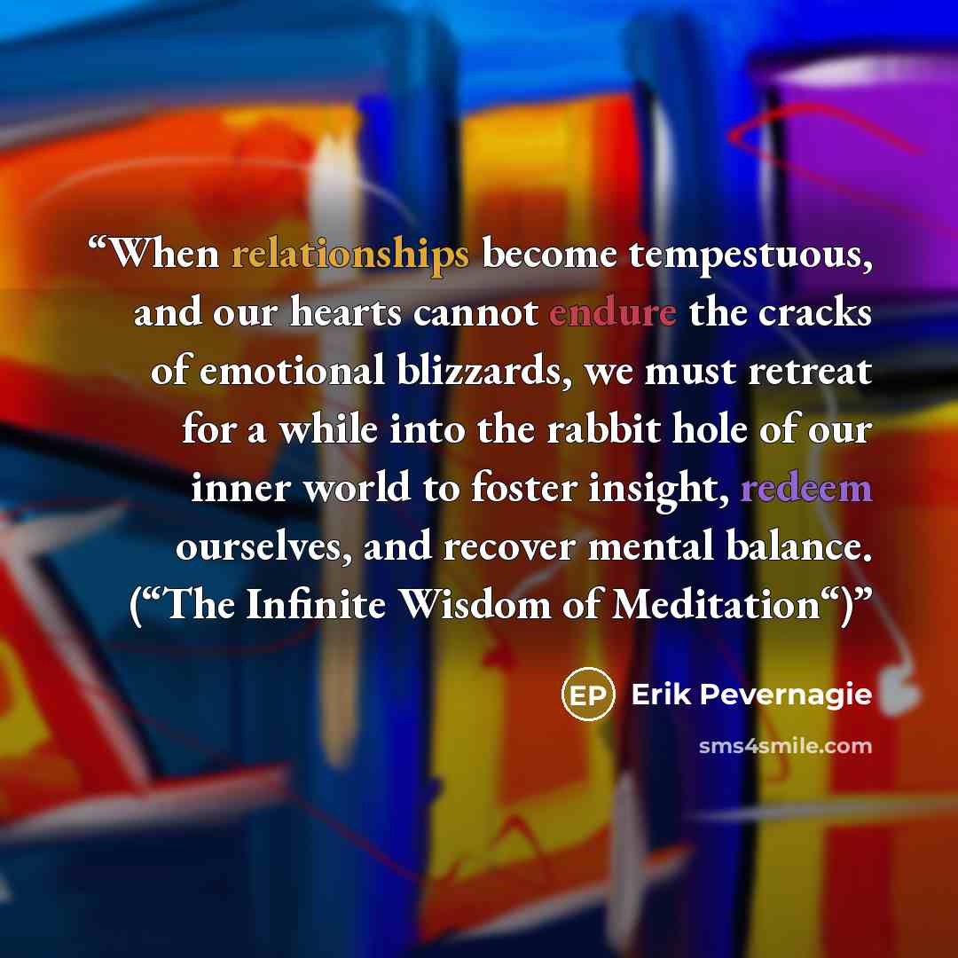 “When relationships become tempestuous, and our hearts cannot endure the cracks of emotional blizzards, we must retreat for a while into the rabbit hole of our inner world to foster insight, redeem ourselves, and recover mental balance. (“The Infinite Wisdom of Meditation“)” quote by Erik Pevernagie