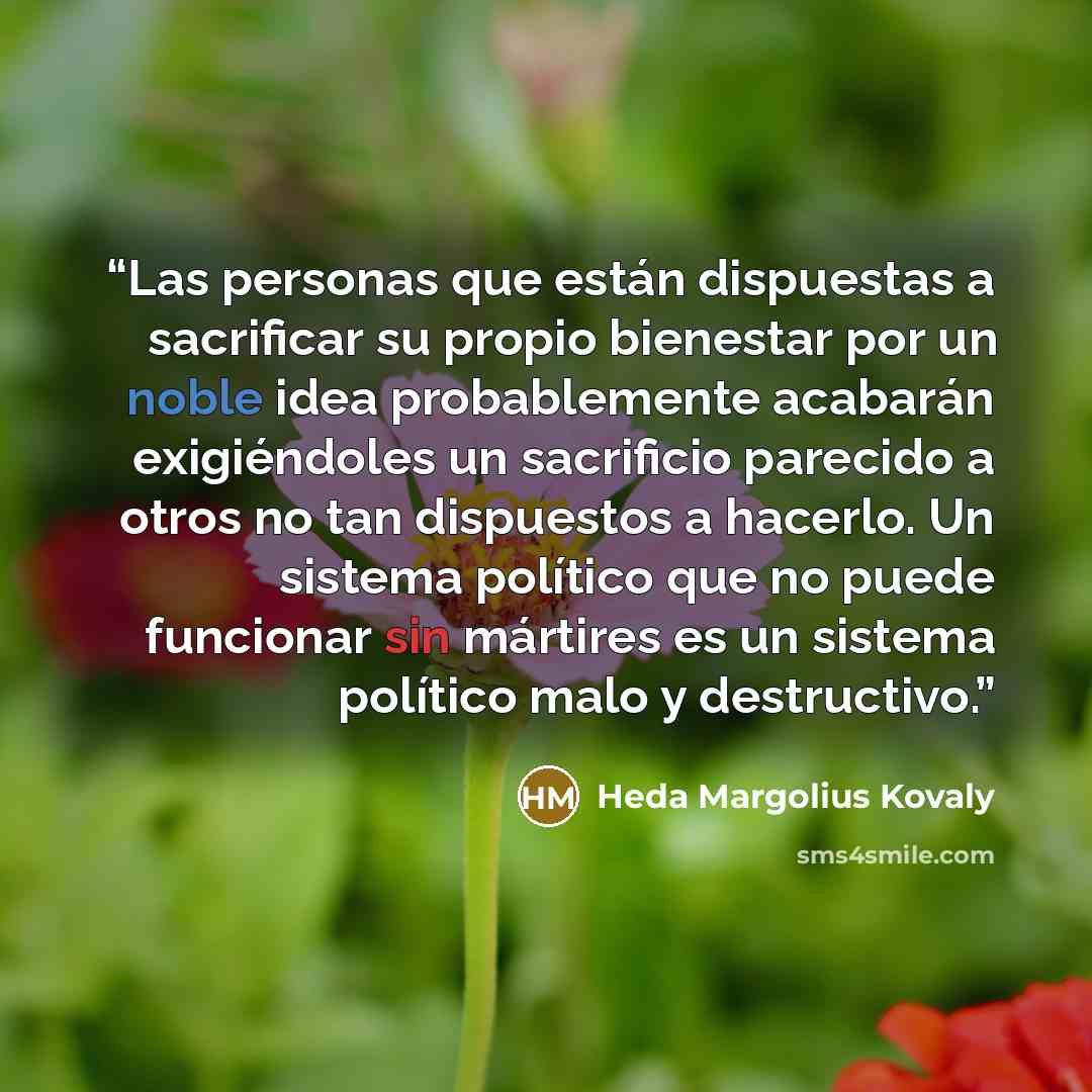 “Las personas que están dispuestas a sacrificar su propio bienestar por un noble idea probablemente acabarán exigiéndoles un sacrificio parecido a otros no tan dispuestos a hacerlo. Un sistema político que no puede funcionar sin mártires es un sistema político malo y destructivo.” quote by Heda Margolius Kovaly