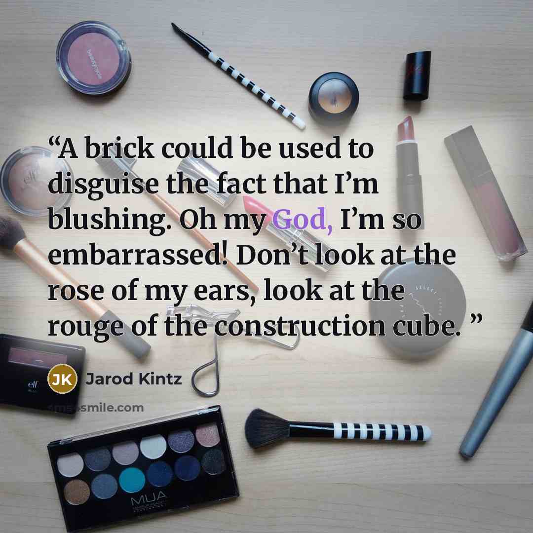 “A brick could be used to disguise the fact that I’m blushing. Oh my God, I’m so embarrassed! Don’t look at the rose of my ears, look at the rouge of the construction cube.” quote by Jarod Kintz