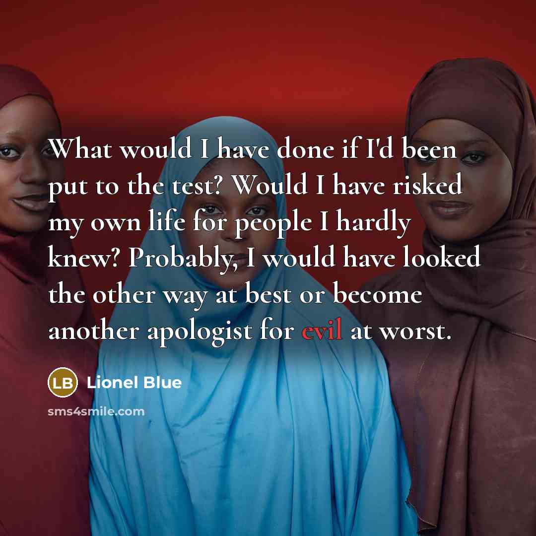 “What would I have done if I'd been put to the test? Would I have risked my own life for people I hardly knew? Probably, I would have looked the other way at best or become another apologist for evil at worst.” quote by Lionel Blue
