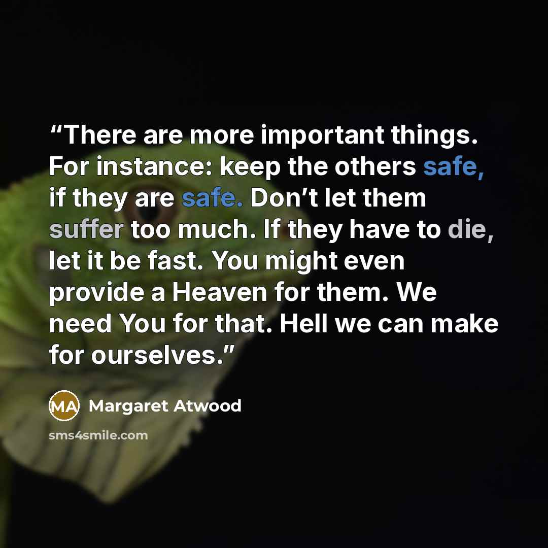 “There are more important things. For instance: keep the others safe, if they are safe. Don’t let them suffer too much. If they have to die, let it be fast. You might even provide a Heaven for them. We need You for that. Hell we can make for ourselves.” quote by Margaret Atwood