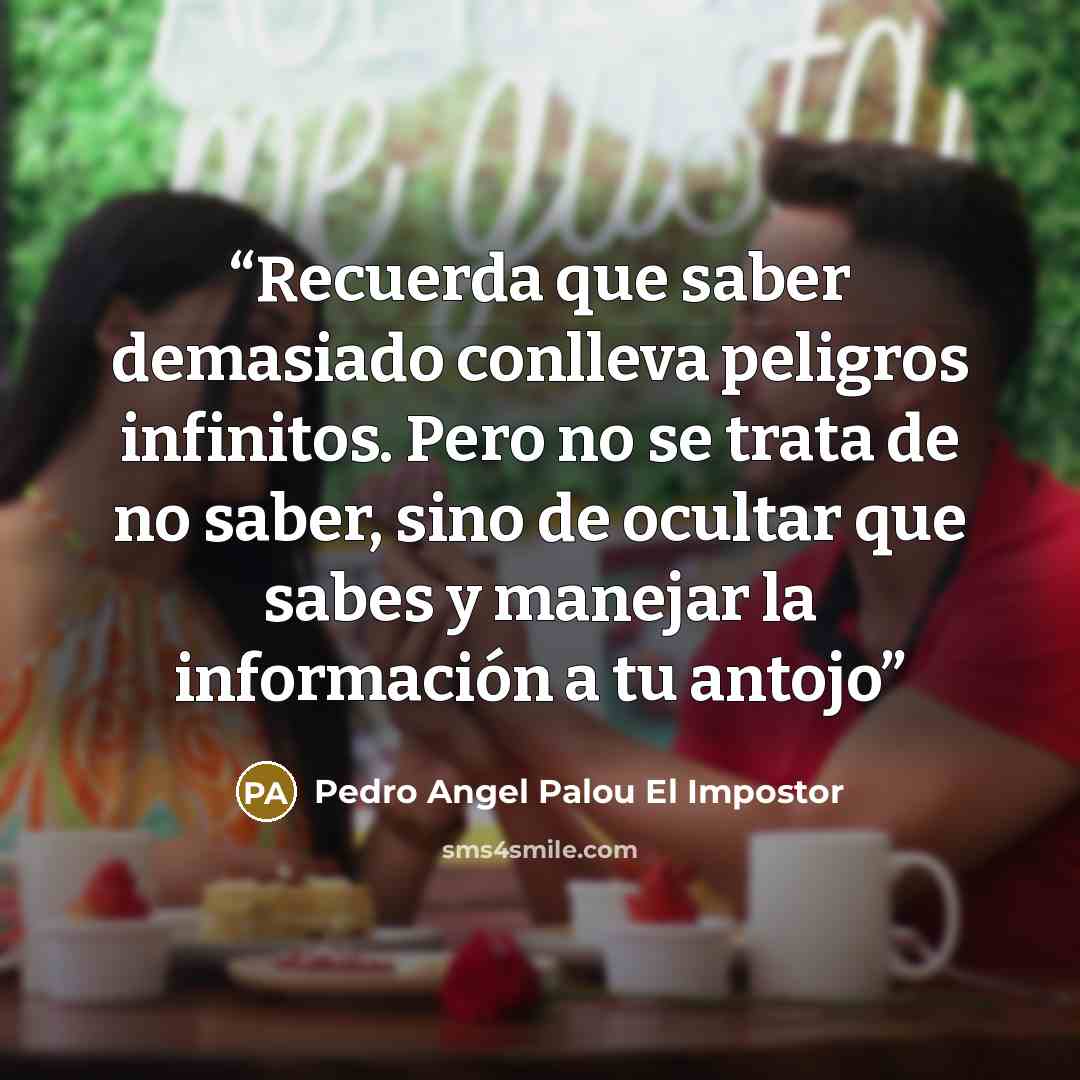 “Recuerda que saber demasiado conlleva peligros infinitos. Pero no se trata de no saber, sino de ocultar que sabes y manejar la información a tu antojo” quote by Pedro Angel Palou El Impostor