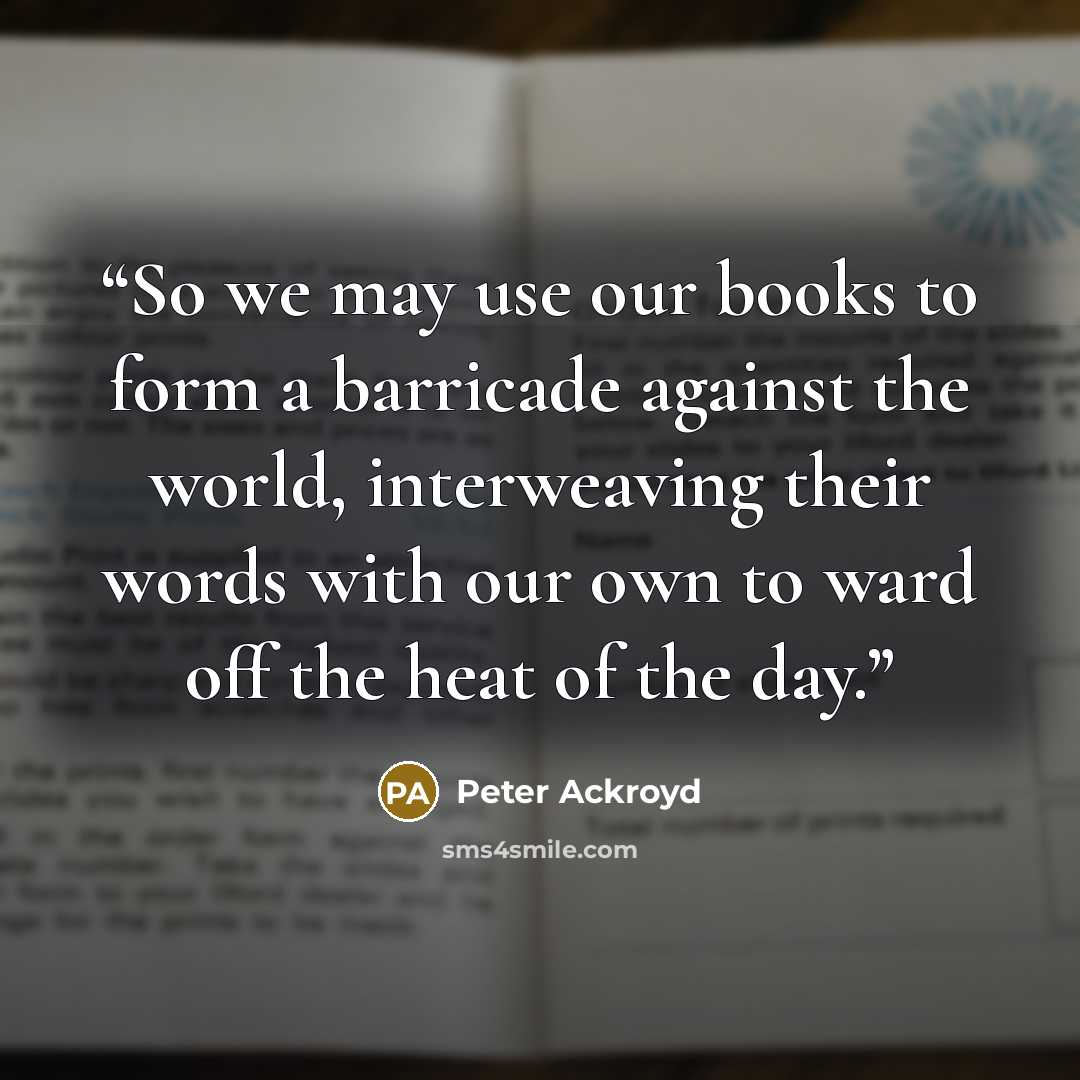 “So we may use our books to form a barricade against the world, interweaving their words with our own to ward off the heat of the day.” quote by Peter Ackroyd