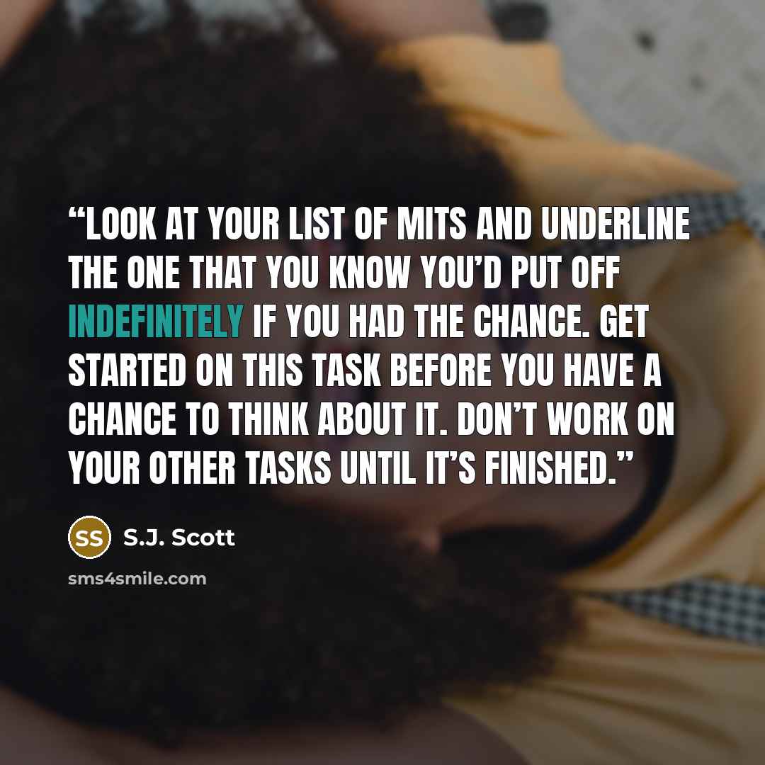 “Look at your list of MITs and underline the one that you know you’d put off indefinitely if you had the chance. Get started on this task before you have a chance to think about it. Don’t work on your other tasks until it’s finished.” quote by S.J. Scott