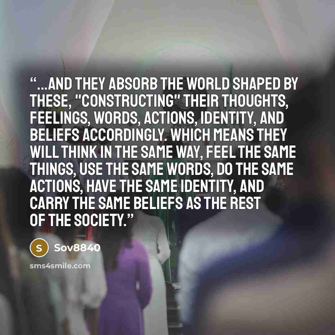 “...and they absorb the world shaped by these, "constructing" their thoughts, feelings, words, actions, identity, and beliefs accordingly. Which means they will think in the same way, feel the same things, use the same words, do the same actions, have the same identity, and carry the same beliefs…” quote by Sov8840