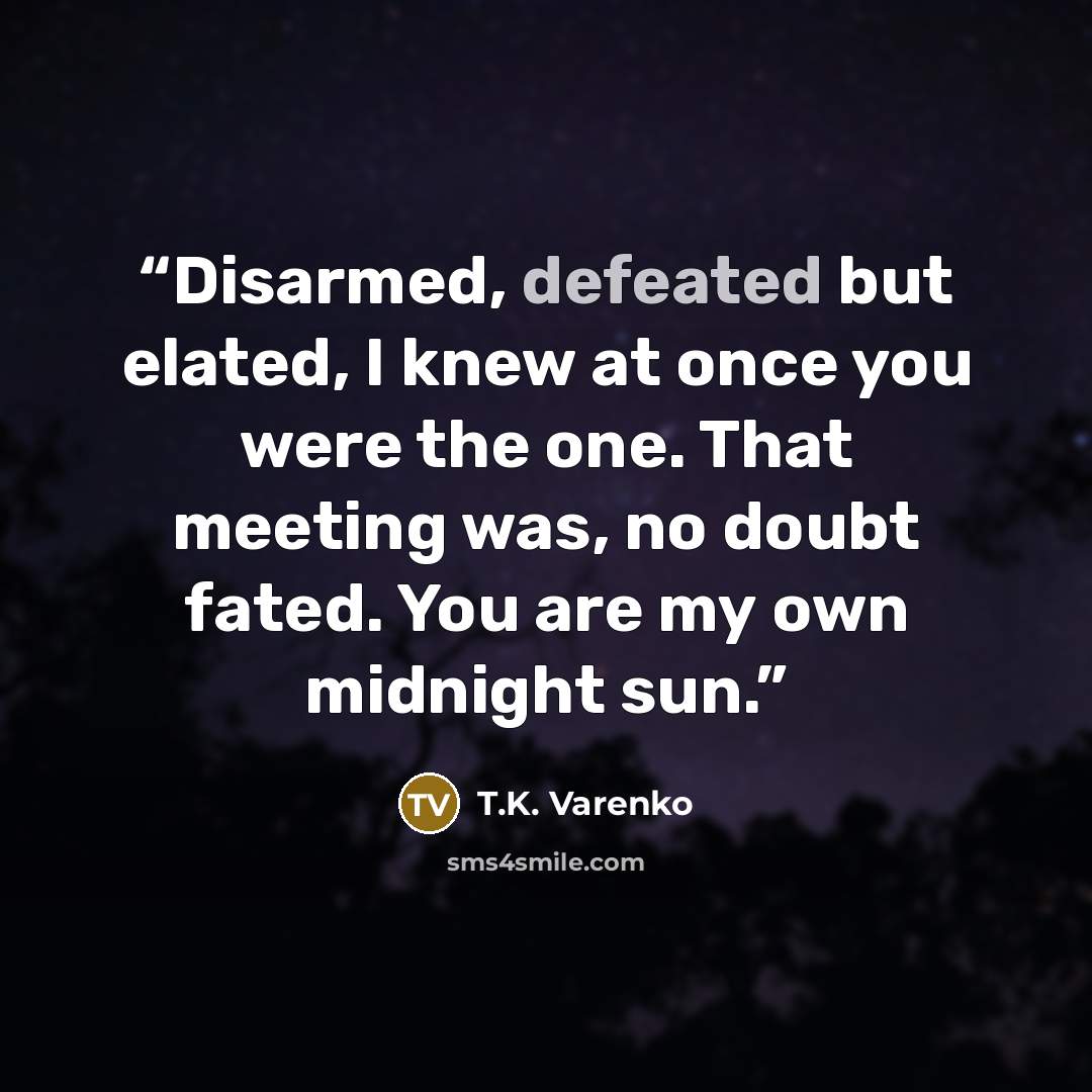 “Disarmed, defeated but elated, I knew at once you were the one. That meeting was, no doubt fated. You are my own midnight sun.” quote by T.K. Varenko
