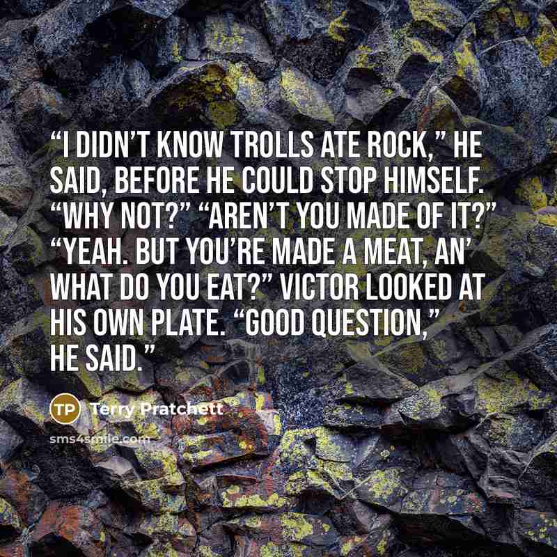 “I didn’t know trolls ate rock,” he said, before he could stop himself. “Why not?” “Aren’t you made of it?” “Yeah. But you’re made a meat, an’ what do you eat?” Victor looked at his own plate. “Good question,” he said.” quote by Terry Pratchett