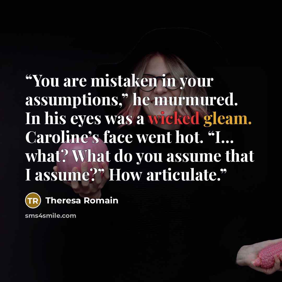 “You are mistaken in your assumptions,” he murmured. In his eyes was a wicked gleam. Caroline’s face went hot. “I… what? What do you assume that I assume?” How articulate.” quote by Theresa Romain