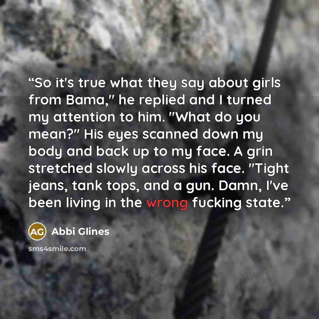 “So it's true what they say about girls from Bama," he replied and I turned my attention to him. "What do you mean?" His eyes scanned down my body and back up to my face. A grin stretched slowly across his face. "Tight jeans, tank tops, and a gun. Damn, I've been living in the wrong fucking state.” quote by Abbi Glines