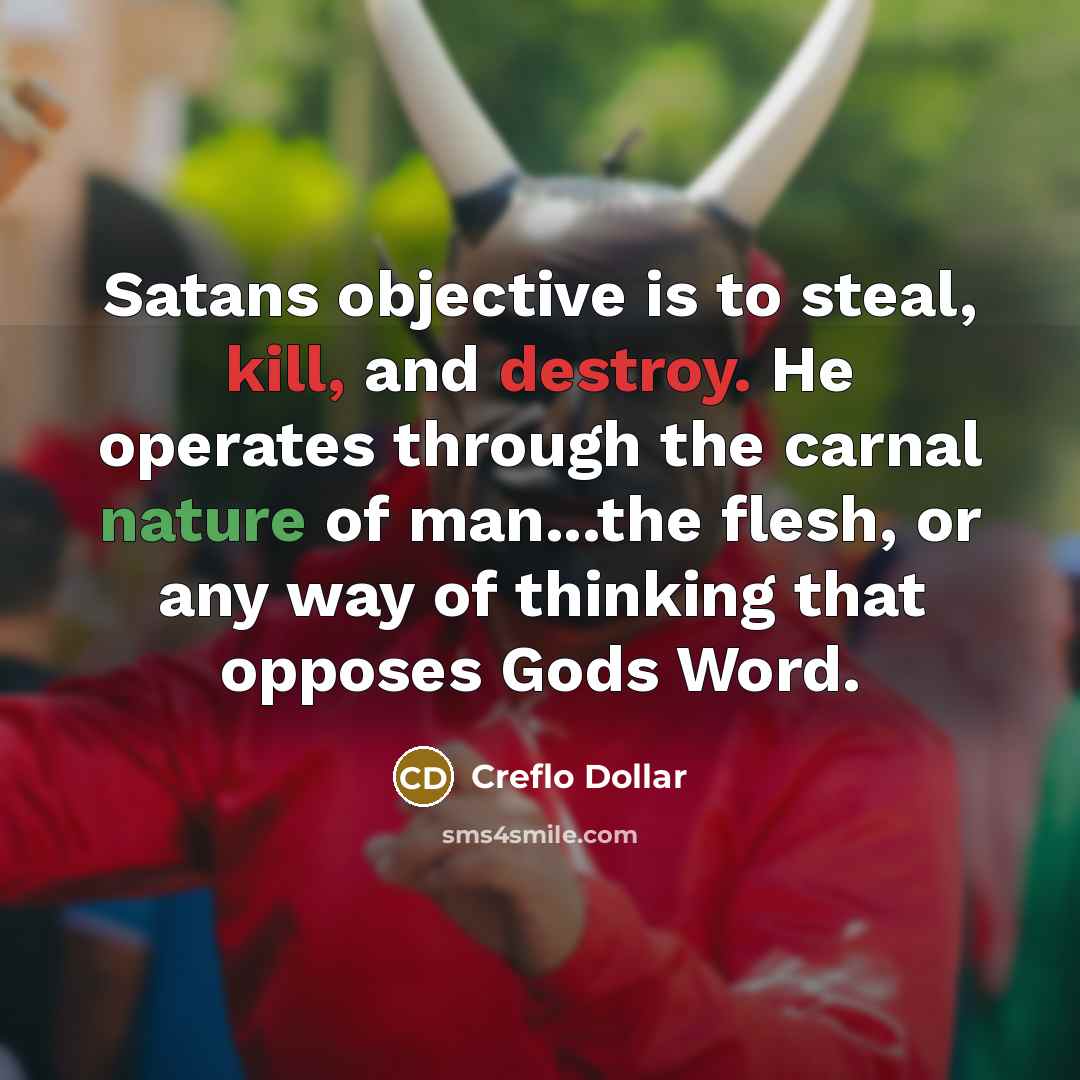 “Satans objective is to steal, kill, and destroy. He operates through the carnal nature of man...the flesh, or any way of thinking that opposes Gods Word.” quote by Creflo Dollar