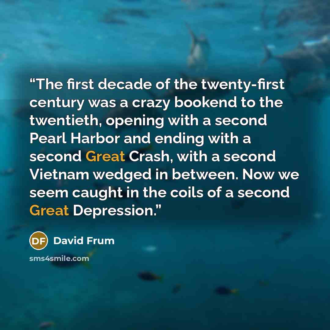 “The first decade of the twenty-first century was a crazy bookend to the twentieth, opening with a second Pearl Harbor and ending with a second Great Crash, with a second Vietnam wedged in between. Now we seem caught in the coils of a second Great Depression.” quote by David Frum
