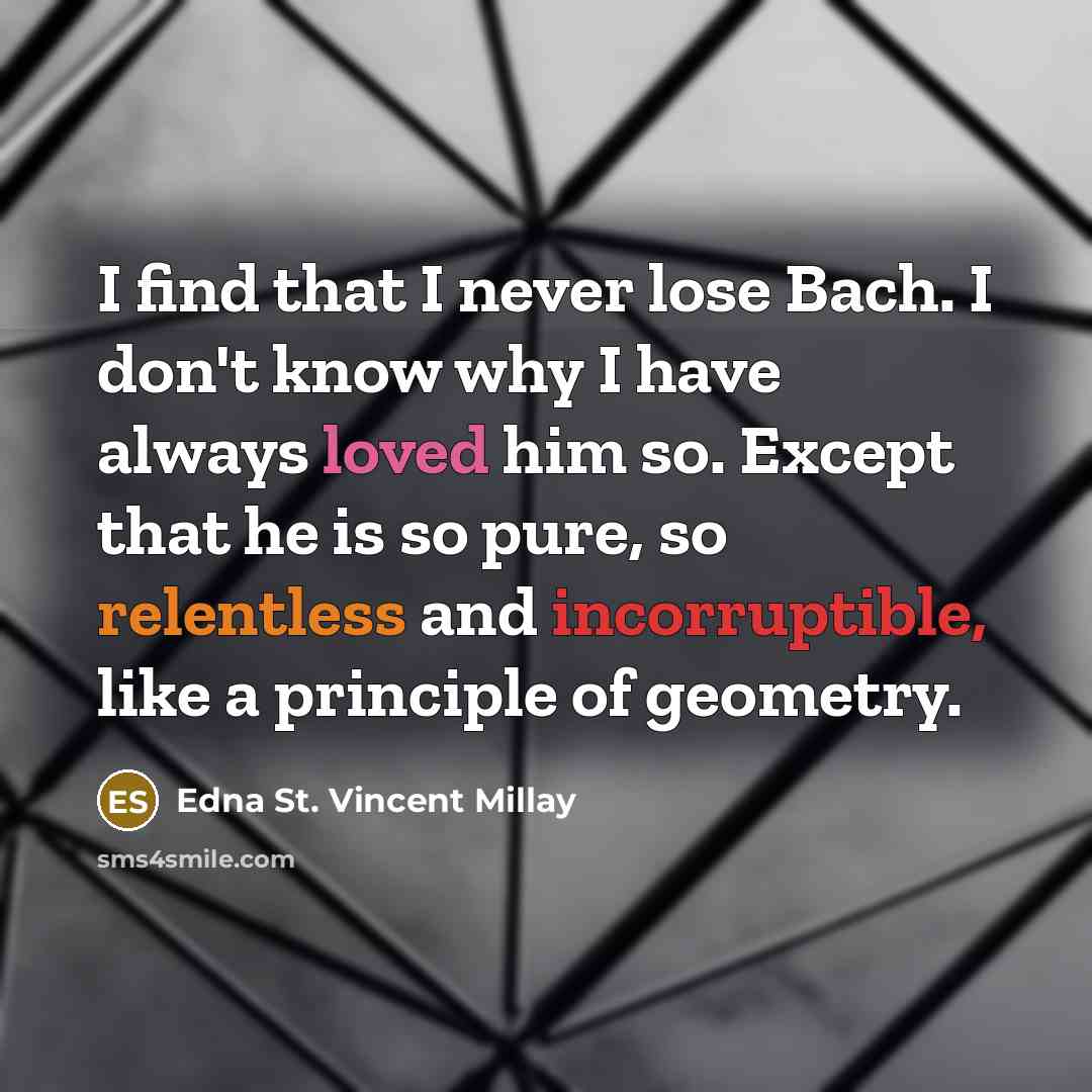 “I find that I never lose Bach. I don't know why I have always loved him so. Except that he is so pure, so relentless and incorruptible, like a principle of geometry.” quote by Edna St. Vincent Millay