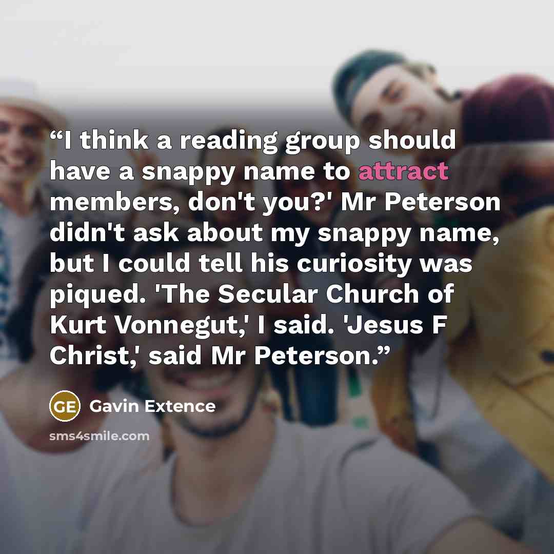 “I think a reading group should have a snappy name to attract members, don't you?' Mr Peterson didn't ask about my snappy name, but I could tell his curiosity was piqued. 'The Secular Church of Kurt Vonnegut,' I said. 'Jesus F Christ,' said Mr Peterson.” quote by Gavin Extence