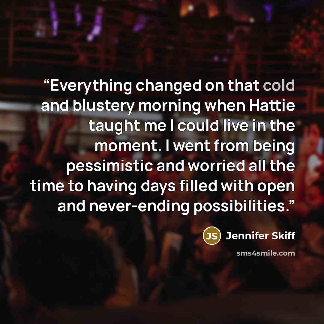 “Everything changed on that cold and blustery morning when Hattie taught me I could live in the moment. I went from being pessimistic and worried all the time to having days filled with open and never-ending possibilities.” quote by Jennifer Skiff
