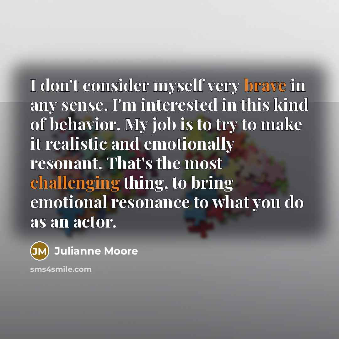 “I don't consider myself very brave in any sense. I'm interested in this kind of behavior. My job is to try to make it realistic and emotionally resonant. That's the most challenging thing, to bring emotional resonance to what you do as an actor.” quote by Julianne Moore