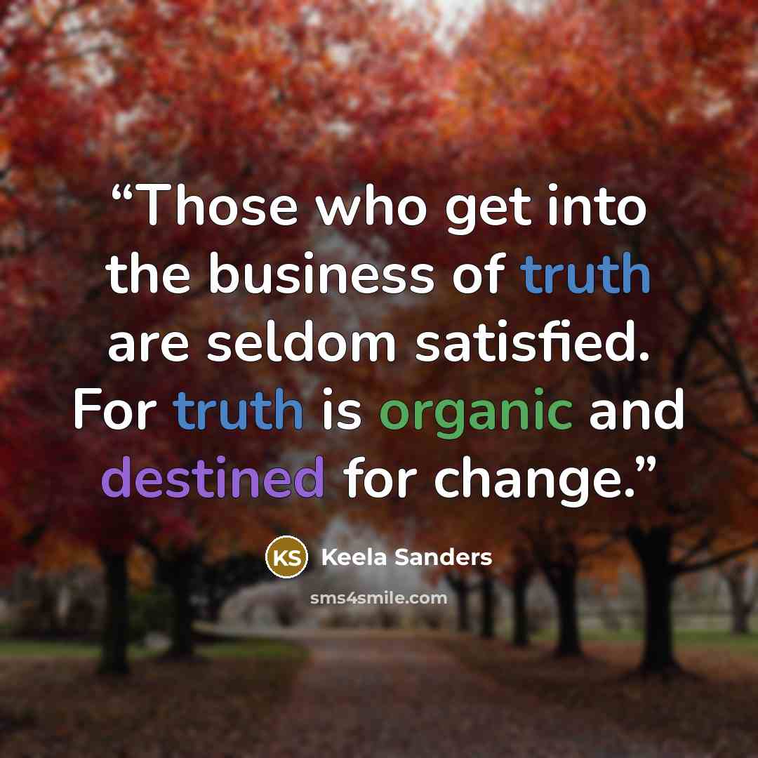 “Those who get into the business of truth are seldom satisfied. For truth is organic and destined for change.” quote by Keela Sanders