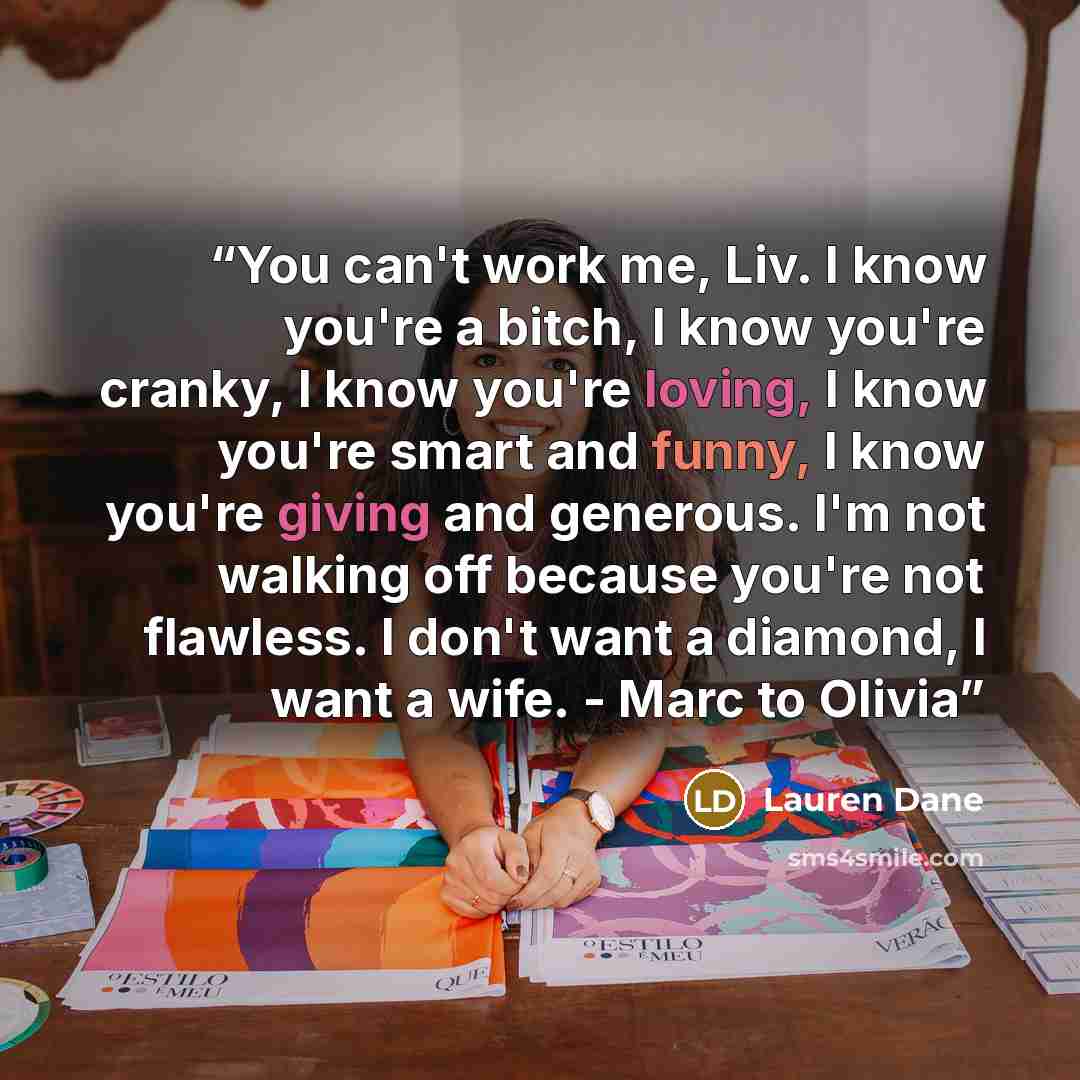 “You can't work me, Liv. I know you're a bitch, I know you're cranky, I know you're loving, I know you're smart and funny, I know you're giving and generous. I'm not walking off because you're not flawless. I don't want a diamond, I want a wife. - Marc to Olivia” quote by Lauren Dane