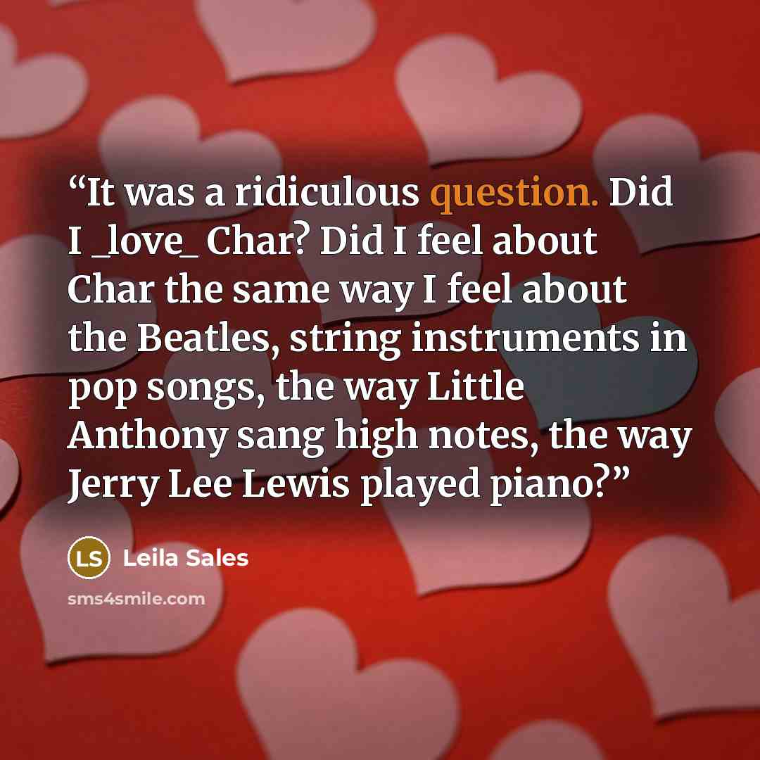 “It was a ridiculous question. Did I _love_ Char? Did I feel about Char the same way I feel about the Beatles, string instruments in pop songs, the way Little Anthony sang high notes, the way Jerry Lee Lewis played piano?” quote by Leila Sales