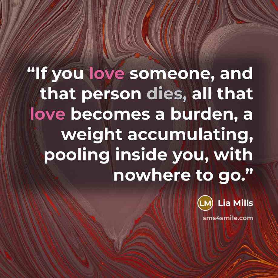 “If you love someone, and that person dies, all that love becomes a burden, a weight accumulating, pooling inside you, with nowhere to go.” quote by Lia Mills