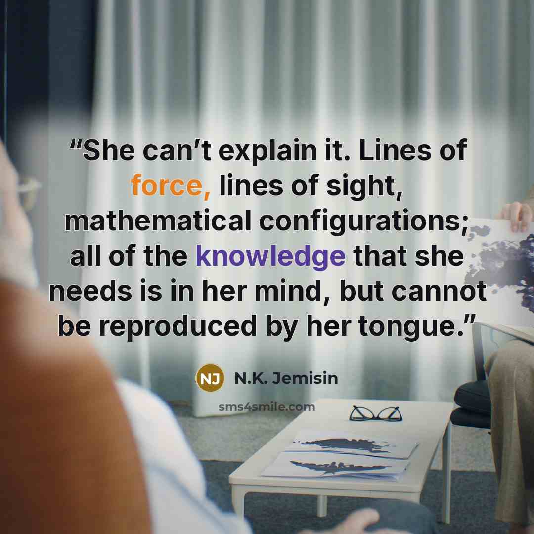 “She can’t explain it. Lines of force, lines of sight, mathematical configurations; all of the knowledge that she needs is in her mind, but cannot be reproduced by her tongue.” quote by N.K. Jemisin