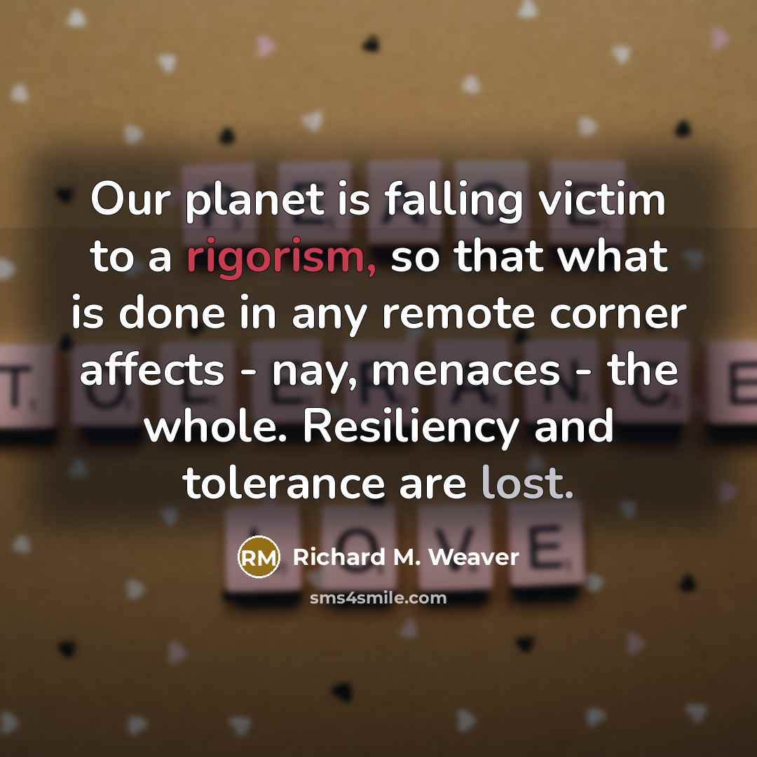 “Our planet is falling victim to a rigorism, so that what is done in any remote corner affects - nay, menaces - the whole. Resiliency and tolerance are lost.” quote by Richard M. Weaver