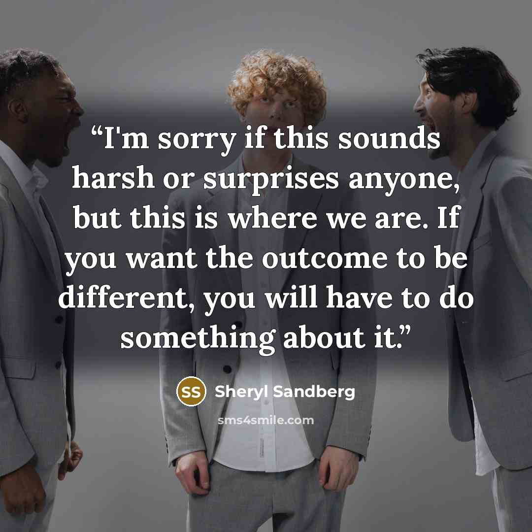 “I'm sorry if this sounds harsh or surprises anyone, but this is where we are. If you want the outcome to be different, you will have to do something about it.” quote by Sheryl Sandberg