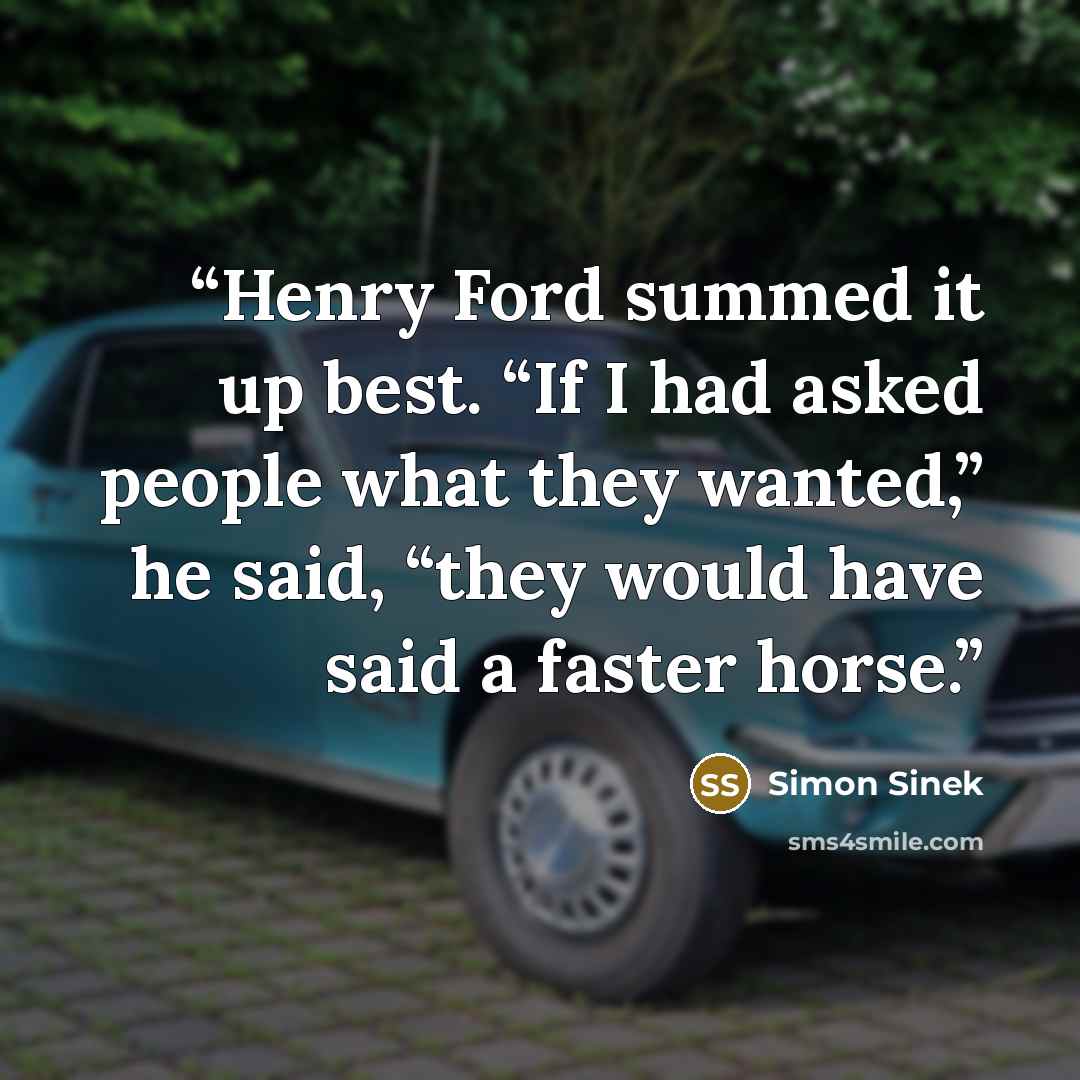 “Henry Ford summed it up best. “If I had asked people what they wanted,” he said, “they would have said a faster horse.” quote by Simon Sinek