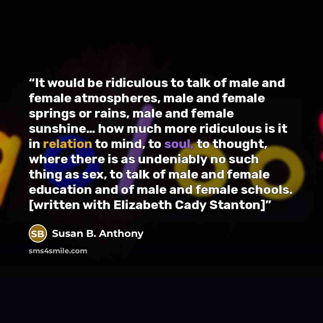 “It would be ridiculous to talk of male and female atmospheres, male and female springs or rains, male and female sunshine… how much more ridiculous is it in relation to mind, to soul, to thought, where there is as undeniably no such thing as sex, to talk of male and female education and of male…” quote by Susan B. Anthony