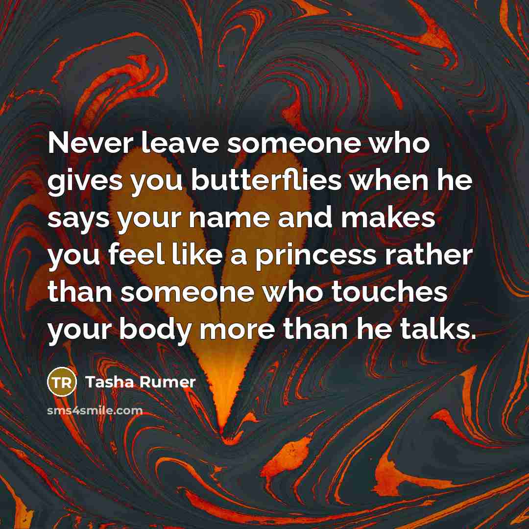 “Never leave someone who gives you butterflies when he says your name and makes you feel like a princess rather than someone who touches your body more than he talks.” quote by Tasha Rumer