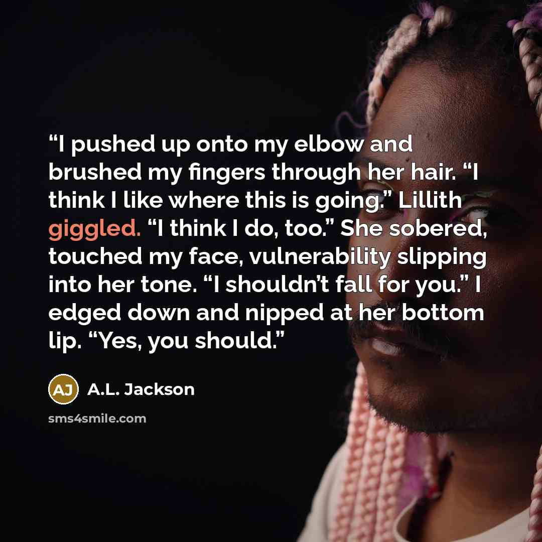 “I pushed up onto my elbow and brushed my fingers through her hair. “I think I like where this is going.” Lillith giggled. “I think I do, too.” She sobered, touched my face, vulnerability slipping into her tone. “I shouldn’t fall for you.” I edged down and nipped at her bottom lip. “Yes, you should.” quote by A.L. Jackson