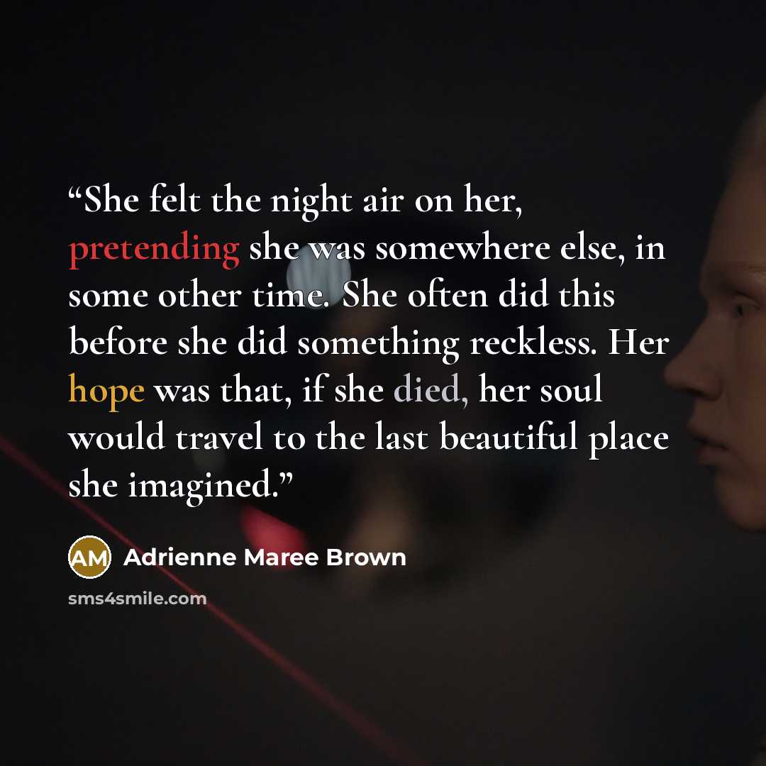 “She felt the night air on her, pretending she was somewhere else, in some other time. She often did this before she did something reckless. Her hope was that, if she died, her soul would travel to the last beautiful place she imagined.” quote by Adrienne Maree Brown