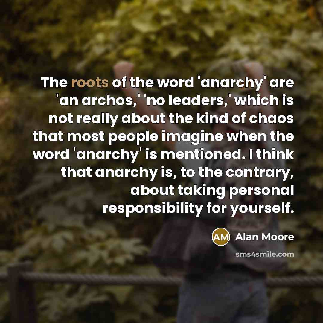 “The roots of the word 'anarchy' are 'an archos,' 'no leaders,' which is not really about the kind of chaos that most people imagine when the word 'anarchy' is mentioned. I think that anarchy is, to the contrary, about taking personal responsibility for yourself.” quote by Alan Moore