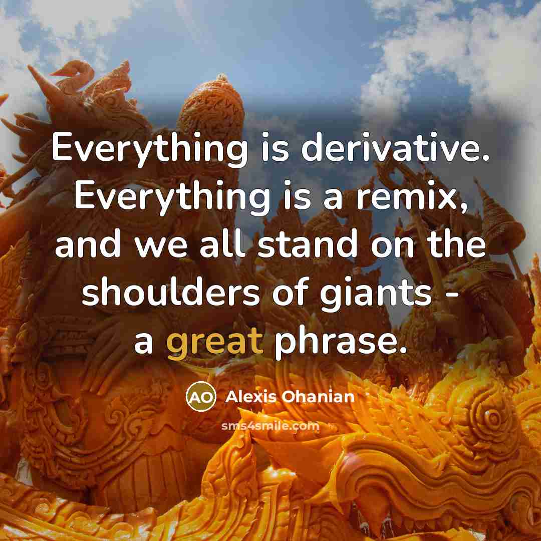 “Everything is derivative. Everything is a remix, and we all stand on the shoulders of giants - a great phrase.” quote by Alexis Ohanian