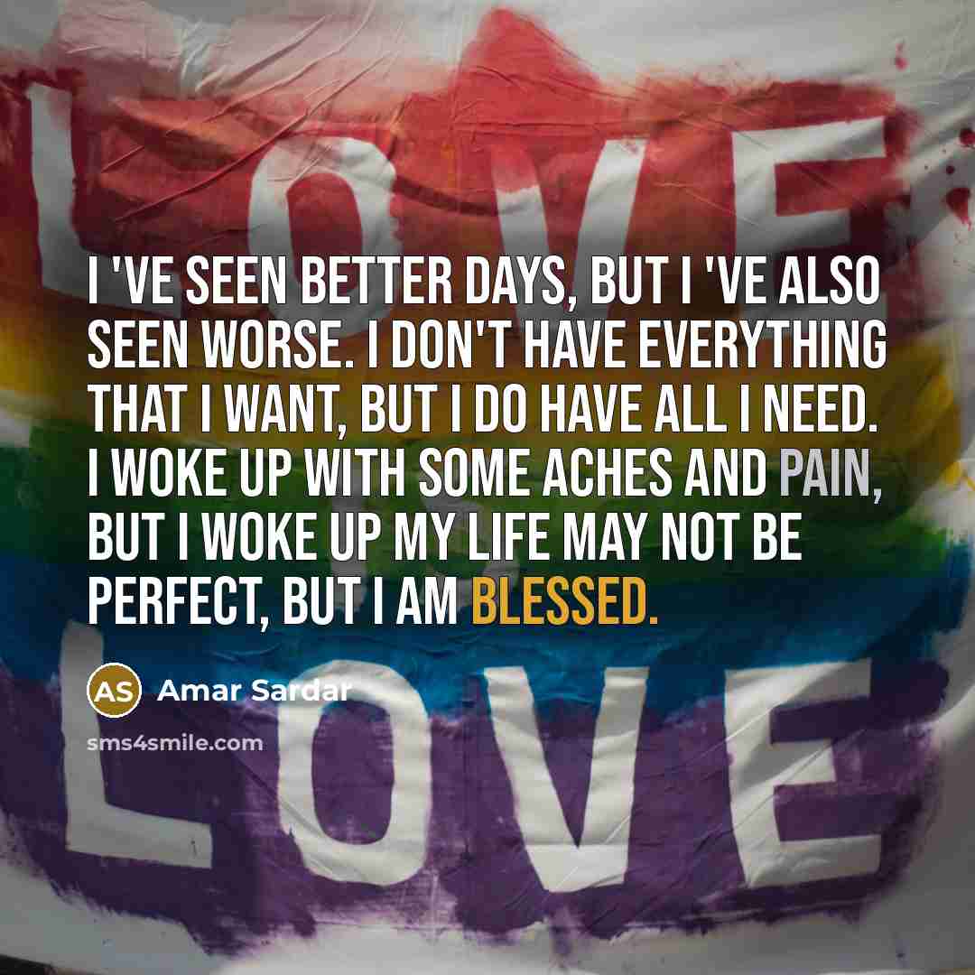 “I 've seen Better days, But I 've also seen Worse. I don't have everything that I want, But I do have all I need. I woke up with some aches and pain, But I woke up My life may not be perfect, But I am blessed.” quote by Amar Sardar