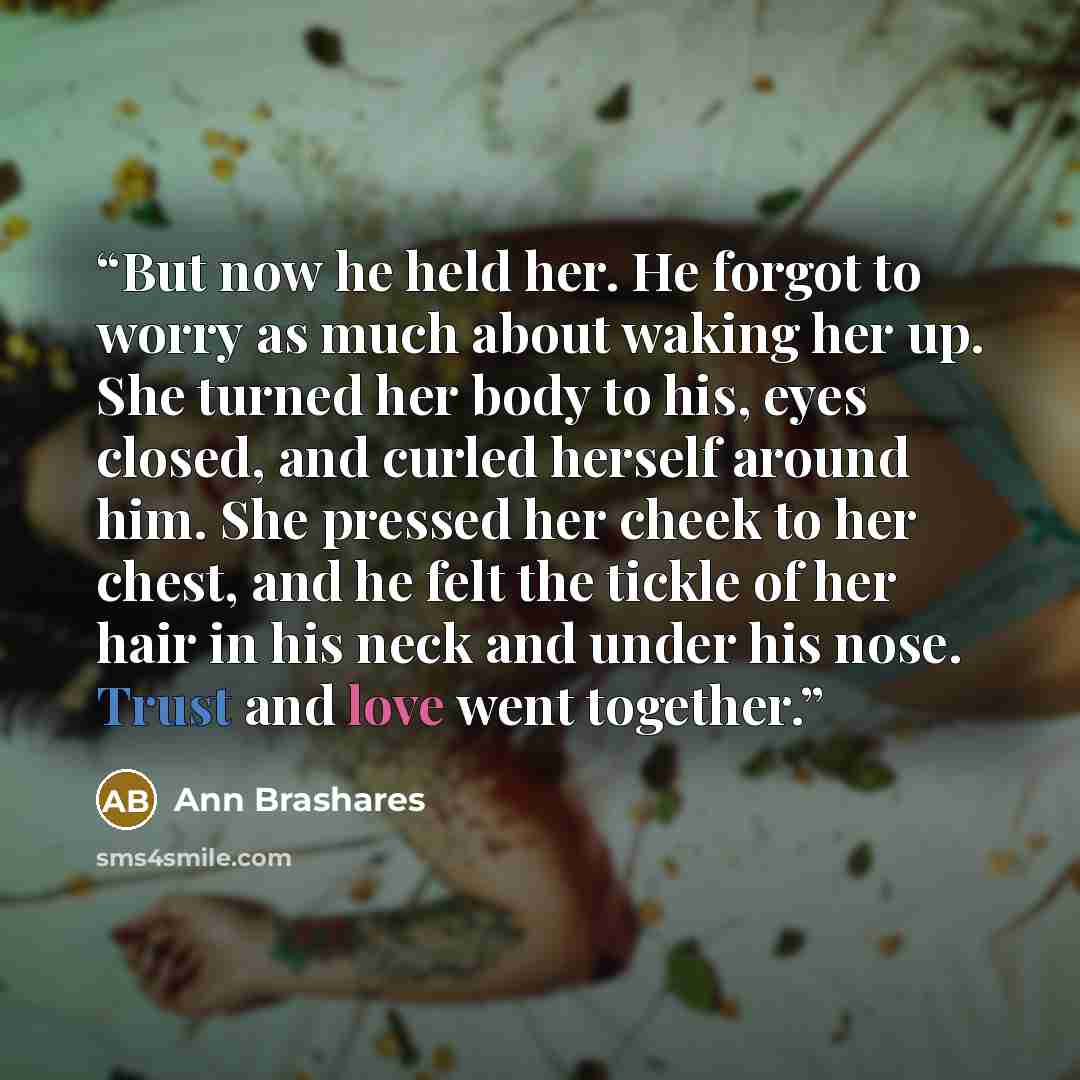 “But now he held her. He forgot to worry as much about waking her up. She turned her body to his, eyes closed, and curled herself around him. She pressed her cheek to her chest, and he felt the tickle of her hair in his neck and under his nose. Trust and love went together.” quote by Ann Brashares
