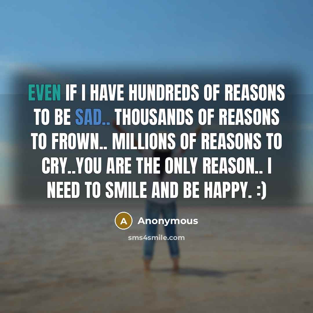“Even If I Have Hundreds Of Reasons To Be Sad.. Thousands Of Reasons To Frown.. Millions Of Reasons To Cry..You Are The Only Reason.. I Need To Smile And Be Happy. :)” quote by Anonymous