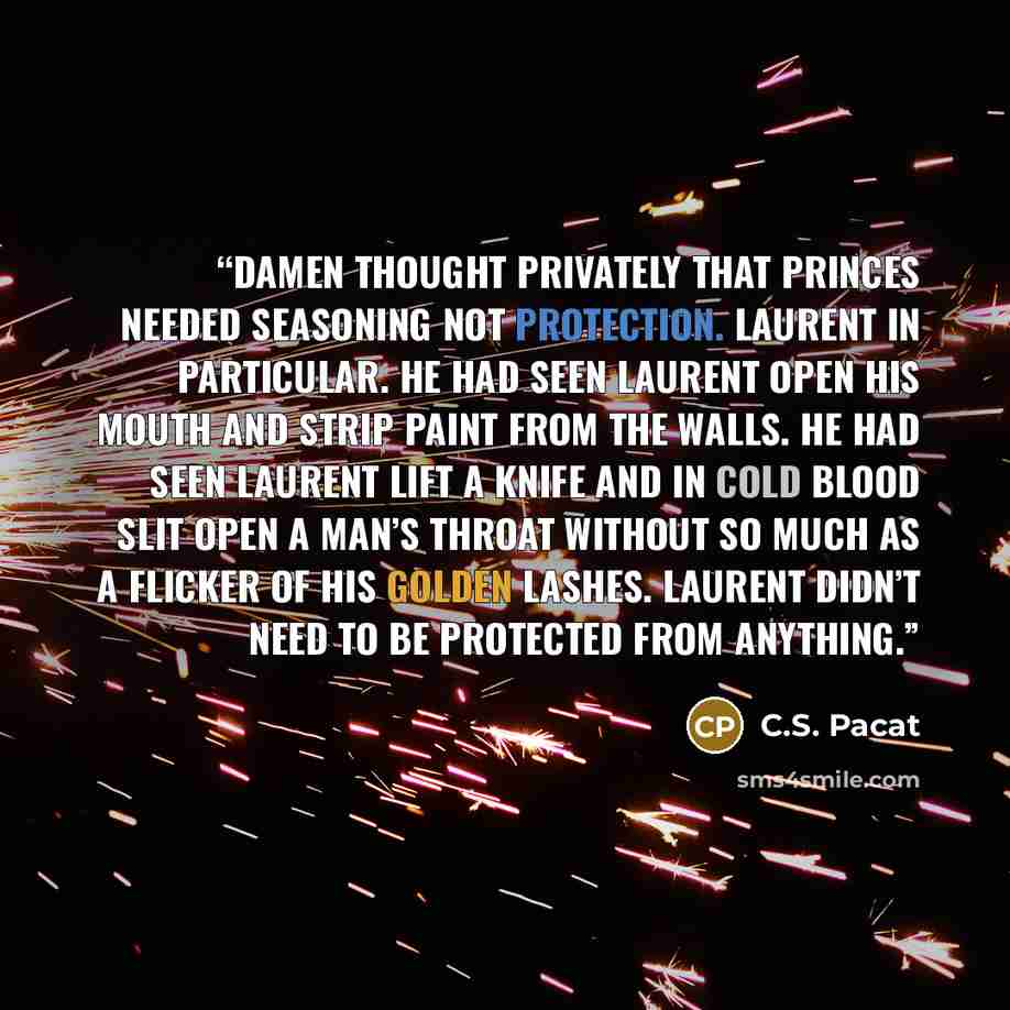 “Damen thought privately that princes needed seasoning not protection. Laurent in particular. He had seen Laurent open his mouth and strip paint from the walls. He had seen Laurent lift a knife and in cold blood slit open a man’s throat without so much as a flicker of his golden lashes. Laurent…” quote by C.S. Pacat