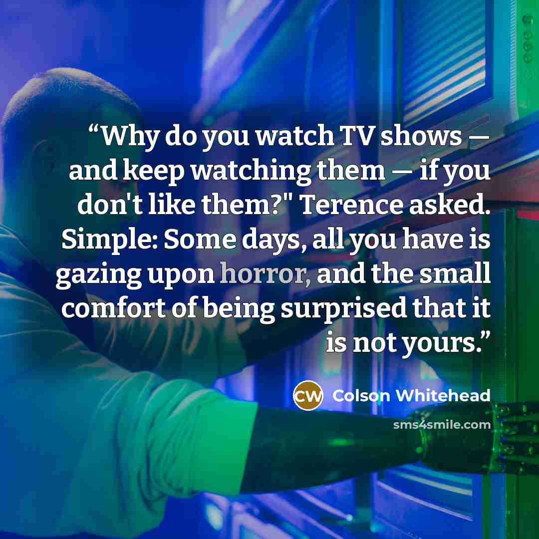 “Why do you watch TV shows — and keep watching them — if you don't like them?" Terence asked. Simple: Some days, all you have is gazing upon horror, and the small comfort of being surprised that it is not yours.” quote by Colson Whitehead