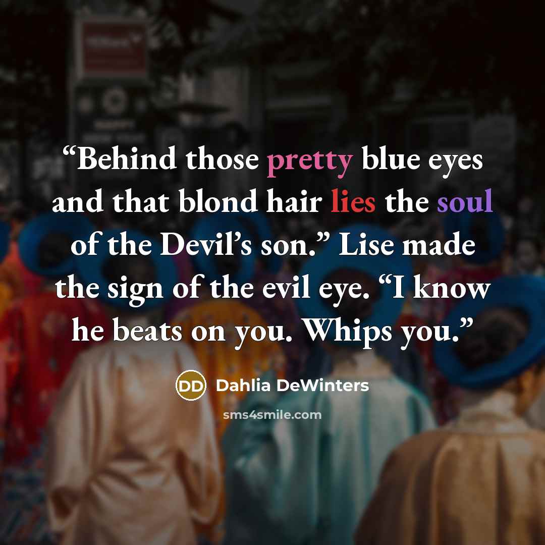 “Behind those pretty blue eyes and that blond hair lies the soul of the Devil’s son.” Lise made the sign of the evil eye. “I know he beats on you. Whips you.” quote by Dahlia DeWinters