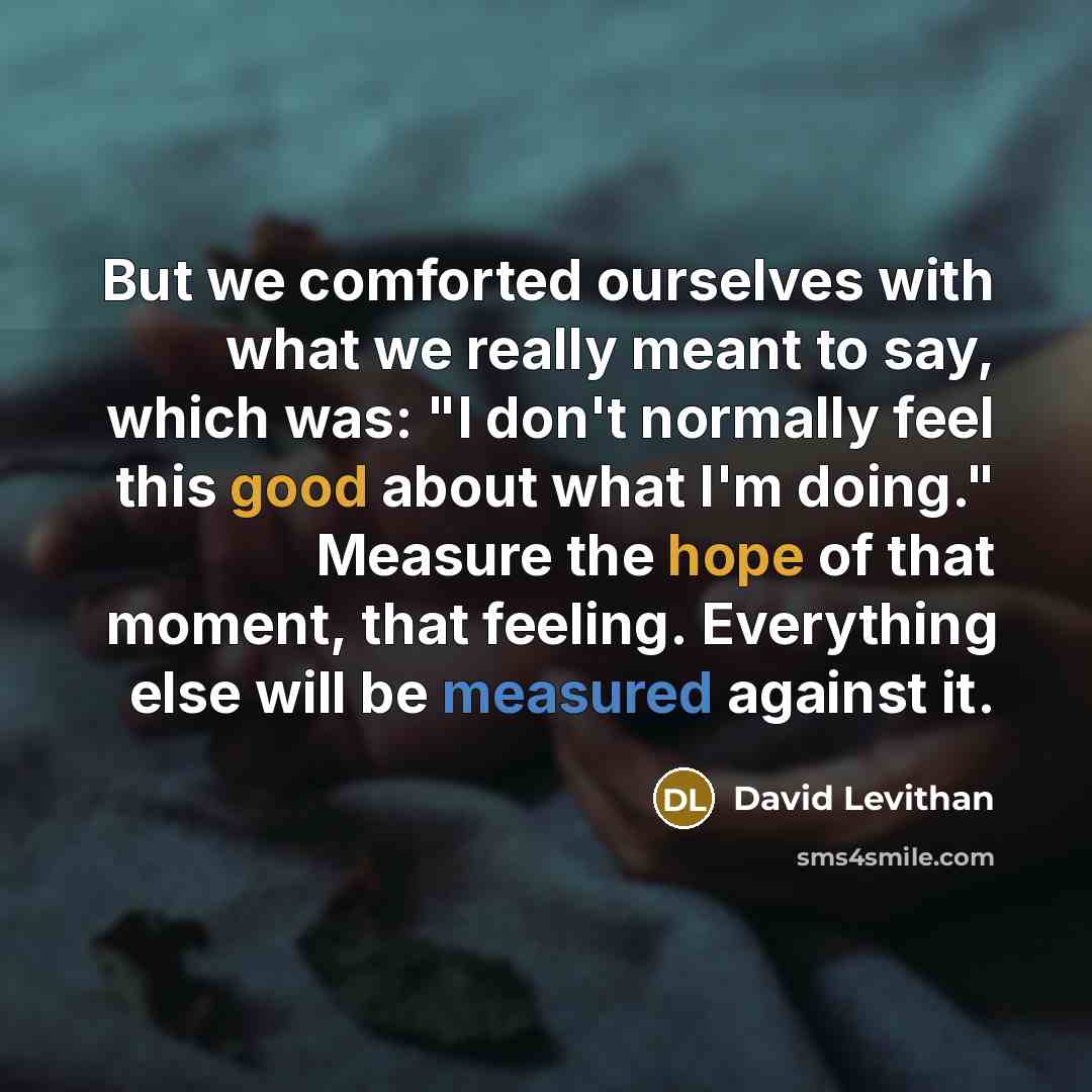 “But we comforted ourselves with what we really meant to say, which was: "I don't normally feel this good about what I'm doing." Measure the hope of that moment, that feeling. Everything else will be measured against it.” quote by David Levithan