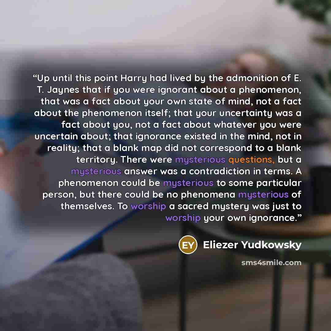 “Up until this point Harry had lived by the admonition of E. T. Jaynes that if you were ignorant about a phenomenon, that was a fact about your own state of mind, not a fact about the phenomenon itself; that your uncertainty was a fact about you, not a fact about whatever you were uncertain about…” quote by Eliezer Yudkowsky
