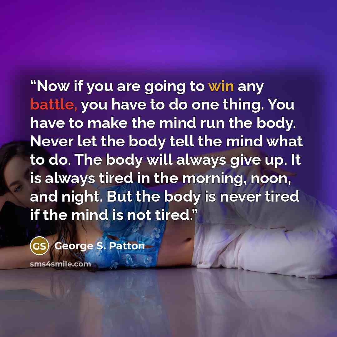 “Now if you are going to win any battle, you have to do one thing. You have to make the mind run the body. Never let the body tell the mind what to do. The body will always give up. It is always tired in the morning, noon, and night. But the body is never tired if the mind is not tired.” quote by George S. Patton