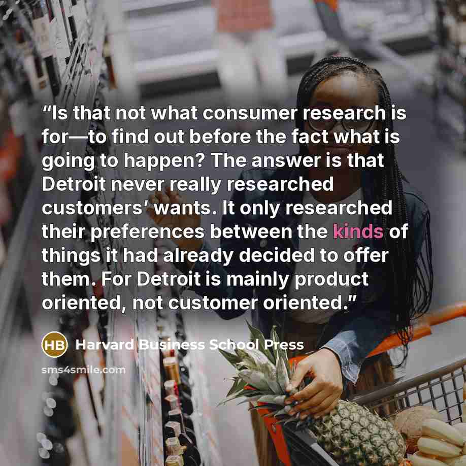 “Is that not what consumer research is for—to find out before the fact what is going to happen? The answer is that Detroit never really researched customers’ wants. It only researched their preferences between the kinds of things it had already decided to offer them. For Detroit is mainly product…” quote by Harvard Business School Press