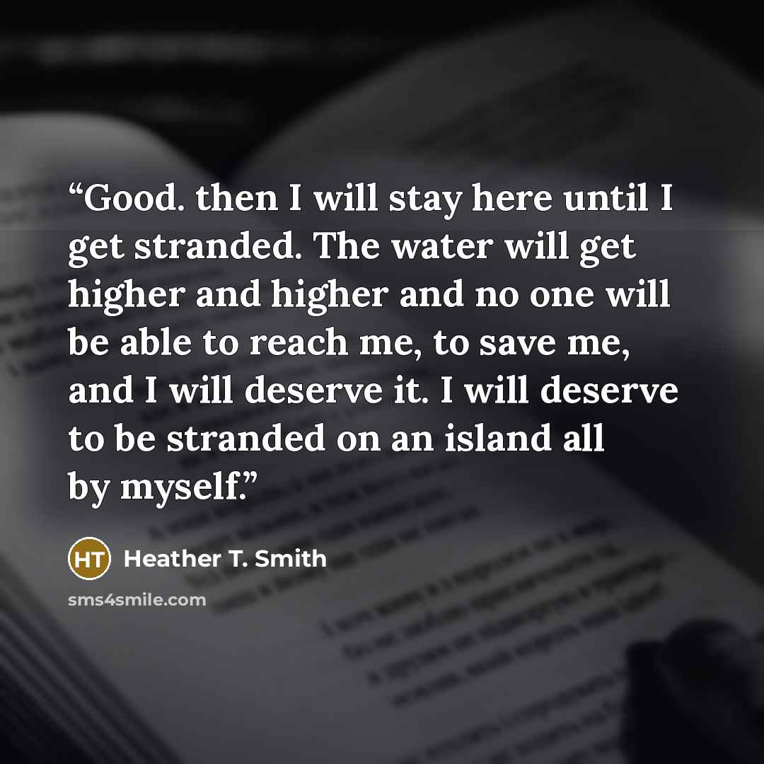 “Good. then I will stay here until I get stranded. The water will get higher and higher and no one will be able to reach me, to save me, and I will deserve it. I will deserve to be stranded on an island all by myself.” quote by Heather T. Smith